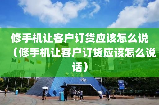 修手机让客户订货应该怎么说（修手机让客户订货应该怎么说话）